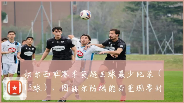 切尔西单赛季英超丢球最少纪录（15球），图赫尔防线能否重现零封神迹？