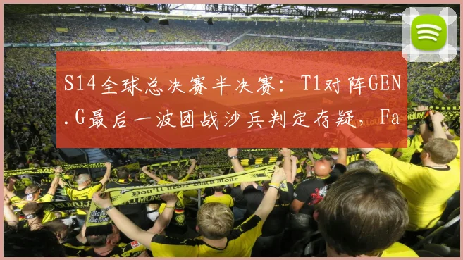S14全球总决赛半决赛：T1对阵GEN.G最后一波团战沙兵判定存疑，Faker赛后沉默离场