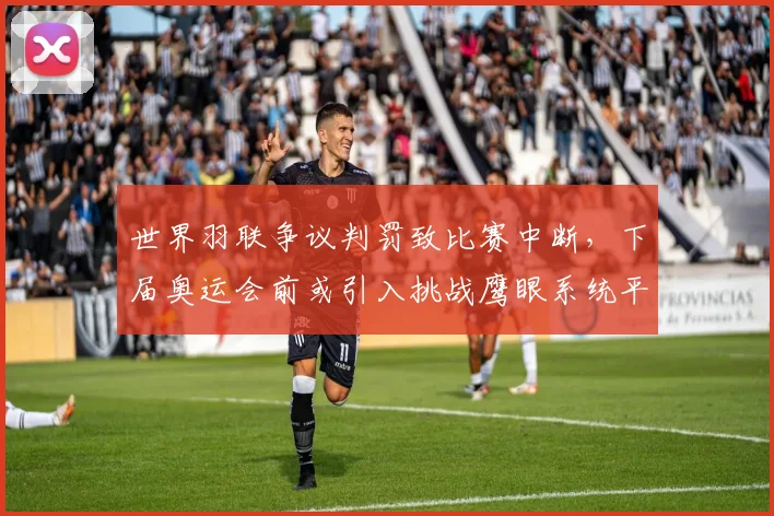 世界羽联争议判罚致比赛中断，下届奥运会前或引入挑战鹰眼系统平息纷争