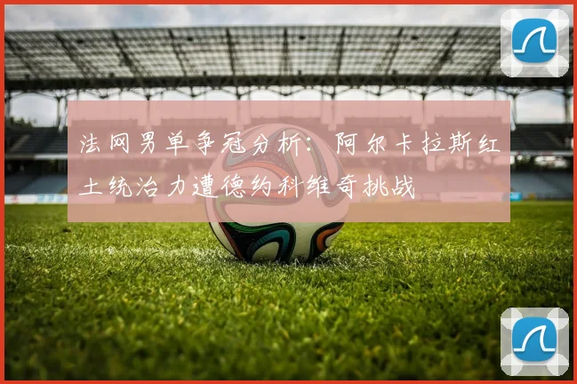 法网男单争冠分析:阿尔卡拉斯红土统治力遭德约科维奇挑战