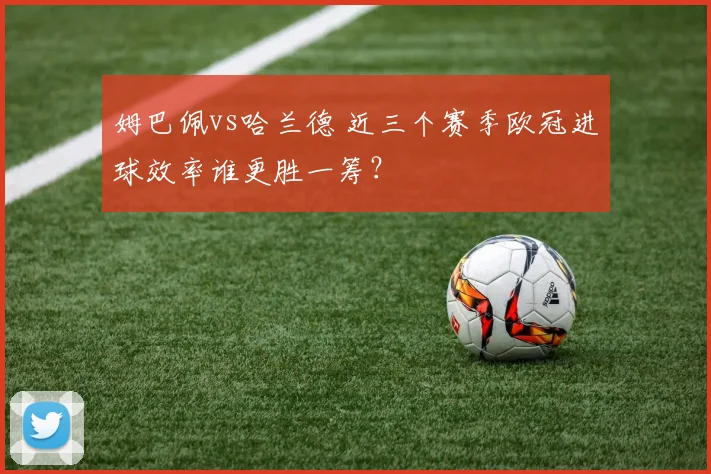 姆巴佩vs哈兰德 近三个赛季欧冠进球效率谁更胜一筹？